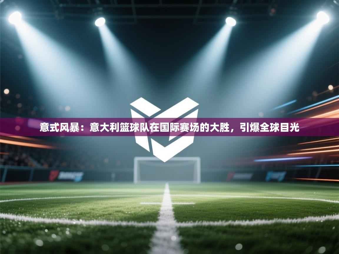 意式风暴:意大利篮球队在国际赛场的大胜,引爆全球目光 第2张