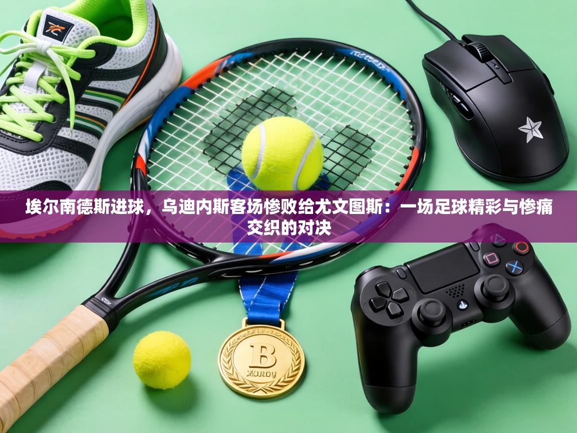 埃尔南德斯进球，乌迪内斯客场惨败给尤文图斯：一场足球精彩与惨痛交织的对决