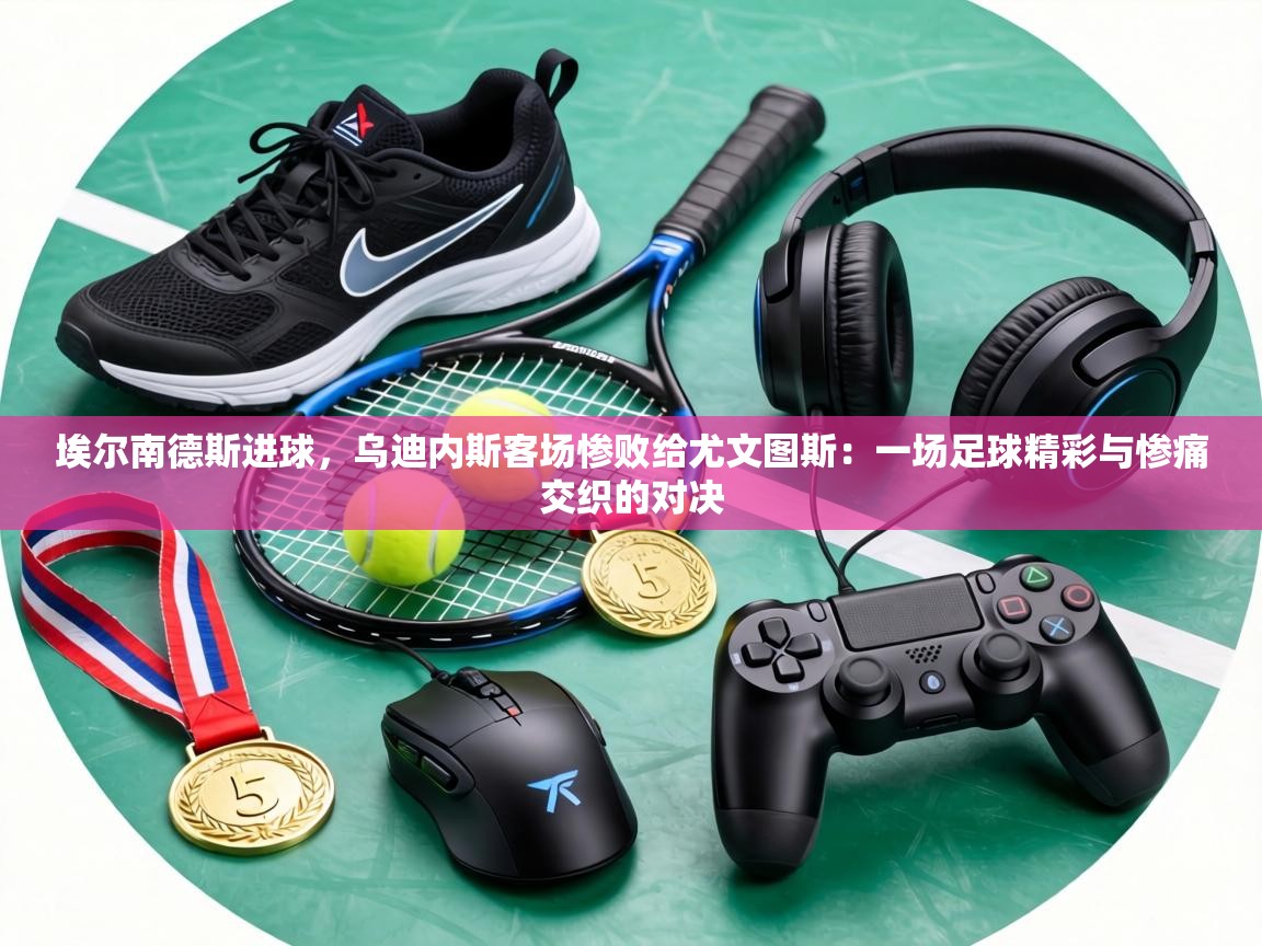 埃尔南德斯进球，乌迪内斯客场惨败给尤文图斯：一场足球精彩与惨痛交织的对决  第2张